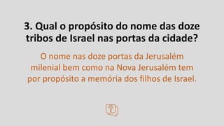 3. Qual o propósito do nome das doze
tribos de Israel nas portas da cidade?
O nome nas doze portas da Jerusalém
milenial bem como na Nova Jerusalém tem
por propósito a memória dos filhos de Israel.
 