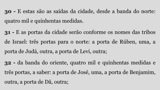 30 - E estas são as saídas da cidade, desde a banda do norte:
quatro mil e quinhentas medidas.
31 - E as portas da cidade serão conforme os nomes das tribos
de Israel: três portas para o norte: a porta de Rúben, uma, a
porta de Judá, outra, a porta de Levi, outra;
32 - da banda do oriente, quatro mil e quinhentas medidas e
três portas, a saber: a porta de José, uma, a porta de Benjamim,
outra, a porta de Dã, outra;
 