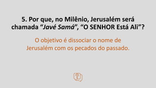 5. Por que, no Milênio, Jerusalém será
chamada “Javé Samá”, “O SENHOR Está Ali”?
O objetivo é dissociar o nome de
Jerusalém com os pecados do passado.
 