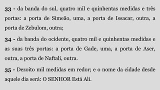 33 - da banda do sul, quatro mil e quinhentas medidas e três
portas: a porta de Simeão, uma, a porta de Issacar, outra, a
porta de Zebulom, outra;
34 - da banda do ocidente, quatro mil e quinhentas medidas e
as suas três portas: a porta de Gade, uma, a porta de Aser,
outra, a porta de Naftali, outra.
35 - Dezoito mil medidas em redor; e o nome da cidade desde
aquele dia será: O SENHOR Está Ali.
 