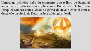 Vimos, na primeira lição do trimestre, que o livro de Ezequiel
antecipa a tradição apocalíptica nas Escrituras. O livro de
Ezequiel começa com a visão da glória de Javé e conclui com a
descrição da glória de Deus na Jerusalém glorificada.
 