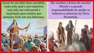 Josué foi um líder bem-sucedido,
razão pela qual a sua trajetória
tem sido um referencial e
inspiração para muitos que
almejam êxito em sua liderança.
Ele recebeu a honra de suceder
Moisés e a grande
responsabilidade de ajudar os
hebreus a entrarem na Terra
Prometida.
 