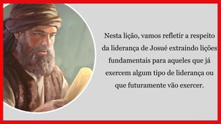 Nesta lição, vamos refletir a respeito
da liderança de Josué extraindo lições
fundamentais para aqueles que já
exercem algum tipo de liderança ou
que futuramente vão exercer.
 