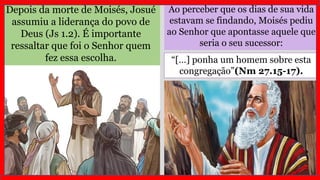 Ao perceber que os dias de sua vida
estavam se findando, Moisés pediu
ao Senhor que apontasse aquele que
seria o seu sucessor:
Depois da morte de Moisés, Josué
assumiu a liderança do povo de
Deus (Js 1.2). É importante
ressaltar que foi o Senhor quem
fez essa escolha. “[…] ponha um homem sobre esta
congregação”(Nm 27.15-17).
 