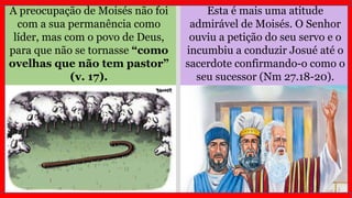 Esta é mais uma atitude
admirável de Moisés. O Senhor
ouviu a petição do seu servo e o
incumbiu a conduzir Josué até o
sacerdote confirmando-o como o
seu sucessor (Nm 27.18-20).
A preocupação de Moisés não foi
com a sua permanência como
líder, mas com o povo de Deus,
para que não se tornasse “como
ovelhas que não tem pastor”
(v. 17).
 