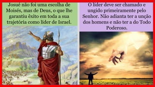 O líder deve ser chamado e
ungido primeiramente pelo
Senhor. Não adianta ter a unção
dos homens e não ter a do Todo
Poderoso.
Josué não foi uma escolha de
Moisés, mas de Deus, o que lhe
garantiu êxito em toda a sua
trajetória como líder de Israel.
 