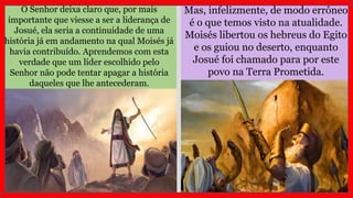 Mas, infelizmente, de modo errôneo
é o que temos visto na atualidade.
Moisés libertou os hebreus do Egito
e os guiou no deserto, enquanto
Josué foi chamado para por este
povo na Terra Prometida.
O Senhor deixa claro que, por mais
importante que viesse a ser a liderança de
Josué, ela seria a continuidade de uma
história já em andamento na qual Moisés já
havia contribuído. Aprendemos com esta
verdade que um líder escolhido pelo
Senhor não pode tentar apagar a história
daqueles que lhe antecederam.
 
