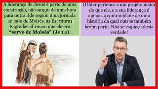 A liderança de Josué é parte de uma
construção, não surgiu de uma hora
para outra. Ele seguiu uma jornada
ao lado de Moisés, as Escrituras
Sagradas afirmam que ele era
“servo de Moisés” (Js 1.1).
O líder pertence a um projeto maior
do que ele, e a sua liderança é
apenas a continuidade de uma
história da qual outros também
fazem parte. Não se esqueça desta
verdade!
 