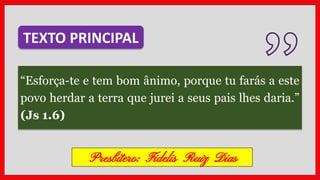 “Esforça-te e tem bom ânimo, porque tu farás a este
povo herdar a terra que jurei a seus pais lhes daria.”
(Js 1.6)
TEXTO PRINCIPAL
Presbítero: Fidelis Ruiz Dias
 