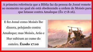 A primeira referência que a Bíblia faz da pessoa de Josué remete
ao momento no qual ele está obedecendo a ordem de Moisés para
que lutasse contra Amaleque (Êx 17.8-16).
E fez Josué como Moisés lhe
dissera, pelejando contra
Amaleque; mas Moisés, Arão e
Hur subiram ao cume do
outeiro. Êxodo 17:10
 