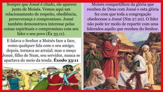 Moisés compartilhou da glória que
recebeu de Deus com Josué e esta glória
fez com que toda a congregação
obedecesse a Josué (Nm 27.20). O líder
não pode ter medo de repartir com seus
liderados aquilo que recebeu do Senhor.
Sempre que Josué é citado, ele aparece
junto de Moisés. Vemos aqui um
relacionamento de respeito, obediência,
perseverança e compromisso. Josué
também demonstrava interesse pelas
coisas espirituais e compromisso com seu
líder e seu povo (Êx 33.11).
E falava o Senhor a Moisés face a face,
como qualquer fala com o seu amigo;
depois, tornava ao arraial; mas o moço
Josué, filho de Num, seu servidor, nunca se
apartava do meio da tenda. Êxodo 33:11
 