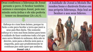 A lealdade de Josué a Moisés lhe
rendeu bons e duráveis frutos em
sua própria liderança. Seja leal ao
Senhor e aos seus líderes.
Deus confirmou a liderança de Josué
perante o povo. O Senhor também
animou e encorajou Josué, pois sua
missão seria árdua e ele não poderia
temer ou desanimar (Js 1.6,7).
Esforça-te e tem bom ânimo, porque tu
farás a este povo herdar a terra que jurei a
seus pais lhes daria. Tão somente
esforça-te e tem mui bom ânimo para teres
o cuidado de fazer conforme toda a lei que
meu servo Moisés te ordenou; dela não te
desvies, nem para a direita nem para a
esquerda, para que prudentemente te
conduzas por onde quer que andares.
Josué 1:6,7
 