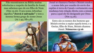 Não encontramos na Bíblia muitas
referências a respeito da família de Josué,
mas sabemos que ele era filho de Num
(Nm 13.16). O seu nome Jehoshua
significa “Jeová é salvação” e tem a
mesma forma grega do nome Jesus
(At 7.45; Hb 4.8).
Josué se chamava Oseias e Moisés mudou
o nome dele por ocasião do envio dos
espiões à terra de Canaã e certamente essa
mudança tem relação direta com a missão
para a qual ele foi designado por Deus
(Nm 13.16).
Estes são os nomes dos homens que
Moisés enviou a espiar aquela terra; e a
Oseias, filho de Num, Moisés chamou
Josué. Números 13:16
 