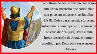 A história de Josué evidencia-o como
um bravo guerreiro que conduziu o
seu povo em todas as suas batalhas
(Js 8). Outra característica foi a sua
intolerância com o pecado, como se vê
no caso de Acã (Js 7). Esta é uma
breve descrição de Josué, o homem
escolhido por Deus para ser o sucessor
de Moisés.
 