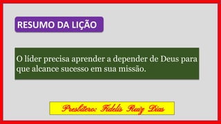 O líder precisa aprender a depender de Deus para
que alcance sucesso em sua missão.
RESUMO DA LIÇÃO
Presbítero: Fidelis Ruiz Dias
 