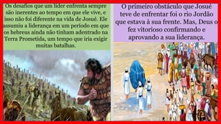 O primeiro obstáculo que Josué
teve de enfrentar foi o rio Jordão
que estava à sua frente. Mas, Deus o
fez vitorioso confirmando e
aprovando a sua liderança.
Os desafios que um líder enfrenta sempre
são inerentes ao tempo em que ele vive, e
isso não foi diferente na vida de Josué. Ele
assumiu a liderança em um período em que
os hebreus ainda não tinham adentrado na
Terra Prometida, um tempo que iria exigir
muitas batalhas.
 
