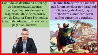 Há uma lista de trinta e um reis
que foram vencidos por Israel sob
a liderança de Josué, o que
demonstra claramente o seu
caráter aguerrido e corajoso.
Contudo, os desafios da liderança
de Josué estavam apenas
começando, pois ele teria a
responsabilidade de colocar o
povo de Deus na Terra Prometida,
lugar habitado por diversos povos
pagãos e idólatras.
 
