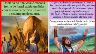 O tempo no qual Josué esteve à
frente de Israel exigia um líder
com as suas características e com
o seu ímpeto de guerra.
O povo e a história pertencem a Deus, e
isso implica em afirmar que é Ele quem os
controla, dispondo de totais condições
para agir como e quando desejar
(Sl 59.13). Aliás, o Senhor ressaltou esta
verdade a Josué quando afirmou que
“ninguém se sustentará diante de ti, todos
os dias da tua vida” (js 1.5).
 