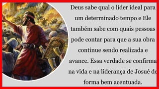Deus sabe qual o líder ideal para
um determinado tempo e Ele
também sabe com quais pessoas
pode contar para que a sua obra
continue sendo realizada e
avance. Essa verdade se confirma
na vida e na liderança de Josué de
forma bem acentuada.
 