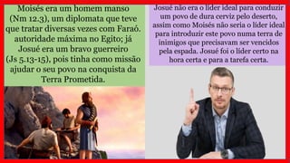 Moisés era um homem manso
(Nm 12.3), um diplomata que teve
que tratar diversas vezes com Faraó.
autoridade máxima no Egito; já
Josué era um bravo guerreiro
(Js 5.13-15), pois tinha como missão
ajudar o seu povo na conquista da
Terra Prometida.
Josué não era o líder ideal para conduzir
um povo de dura cerviz pelo deserto,
assim como Moisés não seria o líder ideal
para introduzir este povo numa terra de
inimigos que precisavam ser vencidos
pela espada. Josué foi o líder certo na
hora certa e para a tarefa certa.
 