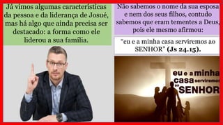 Não sabemos o nome da sua esposa
e nem dos seus filhos, contudo
sabemos que eram tementes a Deus,
pois ele mesmo afirmou:
Já vimos algumas características
da pessoa e da liderança de Josué,
mas há algo que ainda precisa ser
destacado: a forma como ele
liderou a sua família. “eu e a minha casa serviremos ao
SENHOR” (Js 24.15).
 