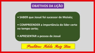 • SABER que Josué foi sucessor de Moisés;
• COMPREENDER a importância do líder certo
no tempo certo;
• APRESENTAR a pessoa de Josué
OBJETIVOS DA LIÇÃO
Presbítero: Fidelis Ruiz Dias
 