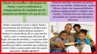 Josué foi um líder vencedor em seu lar,
junto de sua família. Infelizmente, muitos
líderes, diante das responsabilidades,
acabam negligenciando o cuidado com a
família. A família deve ser vista como
prioridade por aqueles que almejam a
liderança.
Diante da escolha e afirmação de
Josué, o povo reafirmou o
compromisso de também servir
somente ao Senhor (Js 24.16-17).
Então, respondeu o povo e disse: Nunca
nos aconteça que deixemos o Senhor para
servirmos a outros deuses; porque o
Senhor é o nosso Deus; ele é o que nos fez
subir, a nós e a nossos pais, da terra do
Egito, da casa da servidão, e o que tem feito
estes grandes sinais aos nossos olhos, e nos
guardou por todo o caminho que andamos
e entre todos os povos pelo meio dos quais
passamos. Josué 24:16,17
 