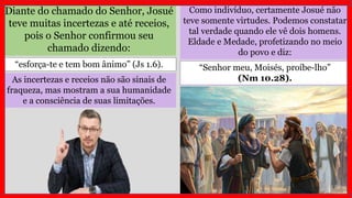 Diante do chamado do Senhor, Josué
teve muitas incertezas e até receios,
pois o Senhor confirmou seu
chamado dizendo:
As incertezas e receios não são sinais de
fraqueza, mas mostram a sua humanidade
e a consciência de suas limitações.
“esforça-te e tem bom ânimo” (Js 1.6).
Como indivíduo, certamente Josué não
teve somente virtudes. Podemos constatar
tal verdade quando ele vê dois homens.
Eldade e Medade, profetizando no meio
do povo e diz:
“Senhor meu, Moisés, proíbe-lho”
(Nm 10.28).
 