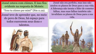 Josué estava com ciúmes. E isso fica
evidente na resposta de Moisés:
Josué teve de aprender que, no meio
do povo de Deus, há espaço para
todos exercerem seus dons e
talentos.
“Tens tu ciúmes por mim?” (Nm 11.29).
Josué não era perfeito, mas isso não
anulou os planos de Deus para a sua vida.
A liderança não isenta o líder de cometer
falhas, mas suas falhas também não
invalidam os planos de Deus para a sua
vida.
 