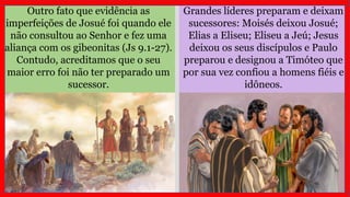 Outro fato que evidência as
imperfeições de Josué foi quando ele
não consultou ao Senhor e fez uma
aliança com os gibeonitas (Js 9.1-27).
Contudo, acreditamos que o seu
maior erro foi não ter preparado um
sucessor.
Grandes líderes preparam e deixam
sucessores: Moisés deixou Josué;
Elias a Eliseu; Eliseu a Jeú; Jesus
deixou os seus discípulos e Paulo
preparou e designou a Timóteo que
por sua vez confiou a homens fiéis e
idôneos.
 