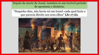 Depois da morte de Josué, instalou-se um terrível período
de apostasia e idolatria:
“Naqueles dias, não havia rei em Israel: cada qual fazia o
que parecia direito aos seus olhos” (Jz 17.6).
 