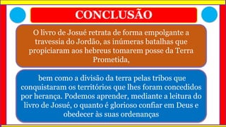 CONCLUSÃO
O livro de Josué retrata de forma empolgante a
travessia do Jordão, as inúmeras batalhas que
propiciaram aos hebreus tomarem posse da Terra
Prometida,
bem como a divisão da terra pelas tribos que
conquistaram os territórios que lhes foram concedidos
por herança. Podemos aprender, mediante a leitura do
livro de Josué, o quanto é glorioso confiar em Deus e
obedecer às suas ordenanças
 
