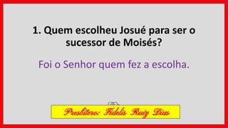 1. Quem escolheu Josué para ser o
sucessor de Moisés?
Foi o Senhor quem fez a escolha.
Presbítero: Fidelis Ruiz Dias
 