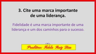 3. Cite uma marca importante
de uma liderança.
Fidelidade é uma marca importante de uma
liderança e um dos caminhos para o sucesso.
Presbítero: Fidelis Ruiz Dias
 