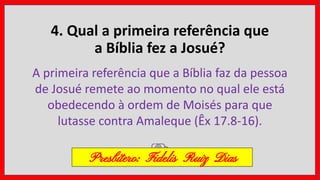 4. Qual a primeira referência que
a Bíblia fez a Josué?
A primeira referência que a Bíblia faz da pessoa
de Josué remete ao momento no qual ele está
obedecendo à ordem de Moisés para que
lutasse contra Amaleque (Êx 17.8-16).
Presbítero: Fidelis Ruiz Dias
 
