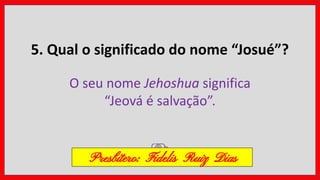 5. Qual o significado do nome “Josué”?
O seu nome Jehoshua significa
“Jeová é salvação”.
Presbítero: Fidelis Ruiz Dias
 