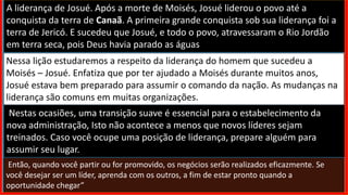 A liderança de Josué. Após a morte de Moisés, Josué liderou o povo até a
conquista da terra de Canaã. A primeira grande conquista sob sua liderança foi a
terra de Jericó. E sucedeu que Josué, e todo o povo, atravessaram o Rio Jordão
em terra seca, pois Deus havia parado as águas
Nessa lição estudaremos a respeito da liderança do homem que sucedeu a
Moisés – Josué. Enfatiza que por ter ajudado a Moisés durante muitos anos,
Josué estava bem preparado para assumir o comando da nação. As mudanças na
liderança são comuns em muitas organizações.
Nestas ocasiões, uma transição suave é essencial para o estabelecimento da
nova administração, Isto não acontece a menos que novos líderes sejam
treinados. Caso você ocupe uma posição de liderança, prepare alguém para
assumir seu lugar.
Então, quando você partir ou for promovido, os negócios serão realizados eficazmente. Se
você desejar ser um líder, aprenda com os outros, a fim de estar pronto quando a
oportunidade chegar”
 