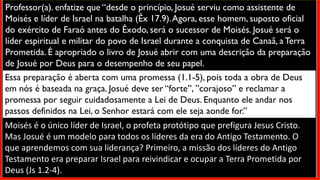Professor(a). enfatize que “desde o princípio, Josué serviu como assistente de
Moisés e líder de Israel na batalha (Êx 17.9).Agora, esse homem, suposto oficial
do exército de Faraó antes do Êxodo, será o sucessor de Moisés. Josué será o
líder espiritual e militar do povo de Israel durante a conquista de Canaã, a Terra
Prometida. É apropriado o livro de Josué abrir com uma descrição da preparação
de Josué por Deus para o desempenho de seu papel.
Essa preparação é aberta com uma promessa (1.1-5), pois toda a obra de Deus
em nós é baseada na graça. Josué deve ser “forte”, ”corajoso” e reclamar a
promessa por seguir cuidadosamente a Lei de Deus. Enquanto ele andar nos
passos definidos na Lei, o Senhor estará com ele seja aonde for.”
Moisés é o único líder de Israel, o profeta protótipo que prefigura Jesus Cristo.
Mas Josué é um modelo para todos os líderes da era do Antigo Testamento. O
que aprendemos com sua liderança? Primeiro, a missão dos líderes do Antigo
Testamento era preparar Israel para reivindicar e ocupar a Terra Prometida por
Deus (Js 1.2-4).
 