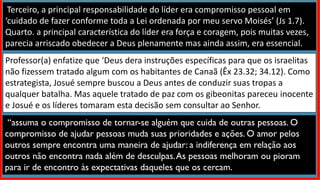 Terceiro, a principal responsabilidade do líder era compromisso pessoal em
‘cuidado de fazer conforme toda a Lei ordenada por meu servo Moisés’ (Js 1.7).
Quarto. a principal característica do líder era força e coragem, pois muitas vezes,
parecia arriscado obedecer a Deus plenamente mas ainda assim, era essencial.
Professor(a) enfatize que ‘Deus dera instruções específicas para que os israelitas
não fizessem tratado algum com os habitantes de Canaã (Êx 23.32; 34.12). Como
estrategista, Josué sempre buscou a Deus antes de conduzir suas tropas a
qualquer batalha. Mas aquele tratado de paz com os gibeonitas pareceu inocente
e Josué e os líderes tomaram esta decisão sem consultar ao Senhor.
“assuma o compromisso de tornar-se alguém que cuida de outras pessoas. O
compromisso de ajudar pessoas muda suas prioridades e ações. O amor pelos
outros sempre encontra uma maneira de ajudar: a indiferença em relação aos
outros não encontra nada além de desculpas.As pessoas melhoram ou pioram
para ir de encontro às expectativas daqueles que os cercam.
 