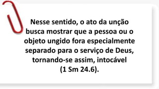 Nesse sentido, o ato da unção
busca mostrar que a pessoa ou o
objeto ungido fora especialmente
separado para o serviço de Deus,
tornando-se assim, intocável
(1 Sm 24.6).
 