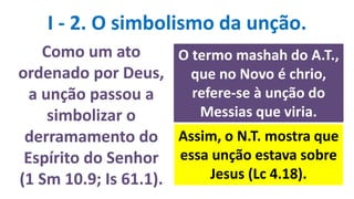 I - 2. O simbolismo da unção.
Como um ato
ordenado por Deus,
a unção passou a
simbolizar o
derramamento do
Espírito do Senhor
(1 Sm 10.9; Is 61.1).
O termo mashah do A.T.,
que no Novo é chrio,
refere-se à unção do
Messias que viria.
Assim, o N.T. mostra que
essa unção estava sobre
Jesus (Lc 4.18).
 