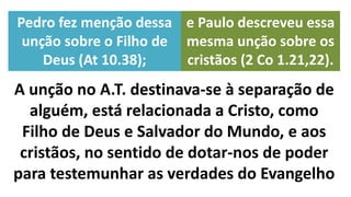 A unção no A.T. destinava-se à separação de
alguém, está relacionada a Cristo, como
Filho de Deus e Salvador do Mundo, e aos
cristãos, no sentido de dotar-nos de poder
para testemunhar as verdades do Evangelho
Pedro fez menção dessa
unção sobre o Filho de
Deus (At 10.38);
e Paulo descreveu essa
mesma unção sobre os
cristãos (2 Co 1.21,22).
 