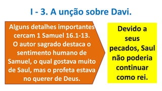 I - 3. A unção sobre Davi.
Alguns detalhes importantes
cercam 1 Samuel 16.1-13.
O autor sagrado destaca o
sentimento humano de
Samuel, o qual gostava muito
de Saul, mas o profeta estava
no querer de Deus.
Devido a
seus
pecados, Saul
não poderia
continuar
como rei.
 