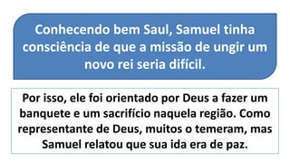 Por isso, ele foi orientado por Deus a fazer um
banquete e um sacrifício naquela região. Como
representante de Deus, muitos o temeram, mas
Samuel relatou que sua ida era de paz.
Conhecendo bem Saul, Samuel tinha
consciência de que a missão de ungir um
novo rei seria difícil.
 