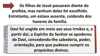 Os filhos de Jessé passaram diante do
profeta, mas nenhum deles foi escolhido.
Entretanto, um estava ausente, cuidando dos
haveres da família.
Davi foi ungido em meio aos seus irmãos e, a
partir daí, o Espírito do Senhor se apoderou
de Davi, concedendo-lhe sabedoria, poder,
orientação, para que pudesse cumprir os
propósitos divinos.
 