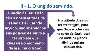 II - 1. O ungido servindo.
A unção de Deus não
tira a nossa atitude de
servos. Davi, sendo
ungido, não abandonou
sua posição de servo e
fez isso até que
chegasse o momento
de assumir o trono.
Sua atitude de servo
foi estratégica, para
que Deus o colocasse
na corte de Saul, local
de onde os planos
divinos seriam
executados.
 