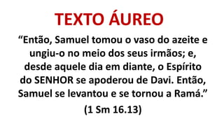 TEXTO ÁUREO
“Então, Samuel tomou o vaso do azeite e
ungiu-o no meio dos seus irmãos; e,
desde aquele dia em diante, o Espírito
do SENHOR se apoderou de Davi. Então,
Samuel se levantou e se tornou a Ramá.”
(1 Sm 16.13)
 