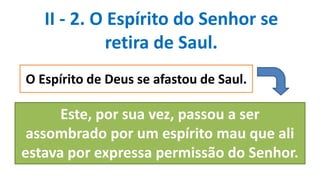 II - 2. O Espírito do Senhor se
retira de Saul.
O Espírito de Deus se afastou de Saul.
Este, por sua vez, passou a ser
assombrado por um espírito mau que ali
estava por expressa permissão do Senhor.
 
