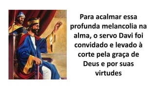 Para acalmar essa
profunda melancolia na
alma, o servo Davi foi
convidado e levado à
corte pela graça de
Deus e por suas
virtudes
 