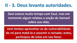 II - 3. Deus levanta autoridades.
Davi esteve muito tempo com Saul, mas em
momento algum relatou a unção de Samuel
sobre sua vida;
nem tentou aproveitar-se da vulnerabilidade
do rei para matá-lo e assumir o reinado; antes,
participou de lutas em seu favor.
 